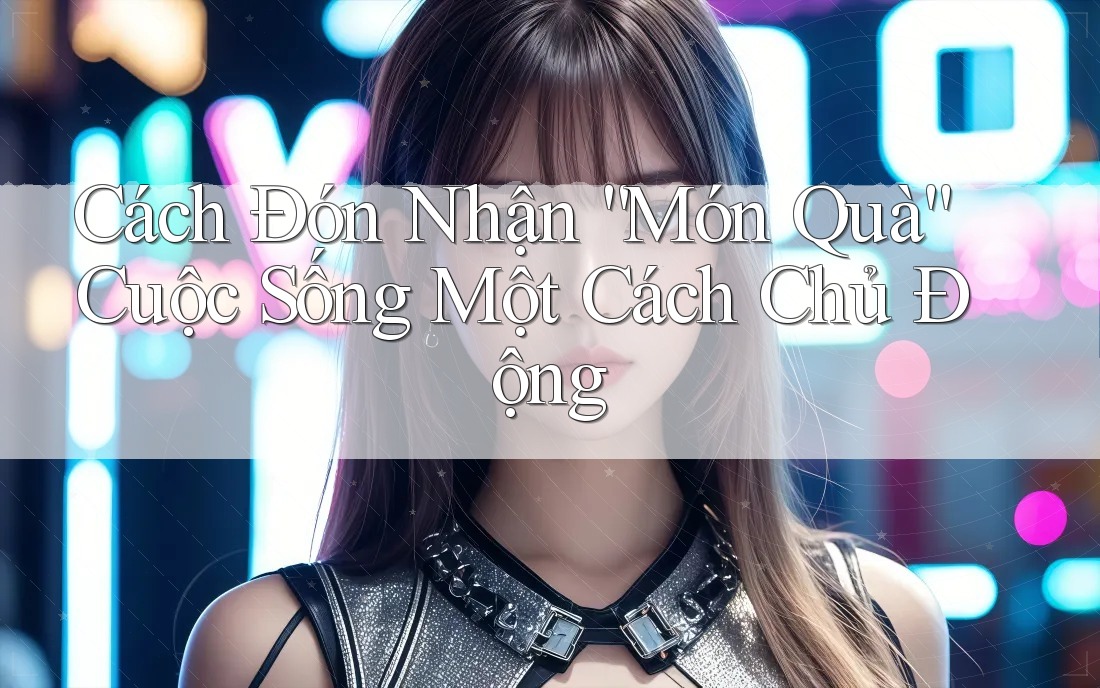 Cách Đón Nhận “Món Quà” Cuộc Sống Một Cách Chủ Động