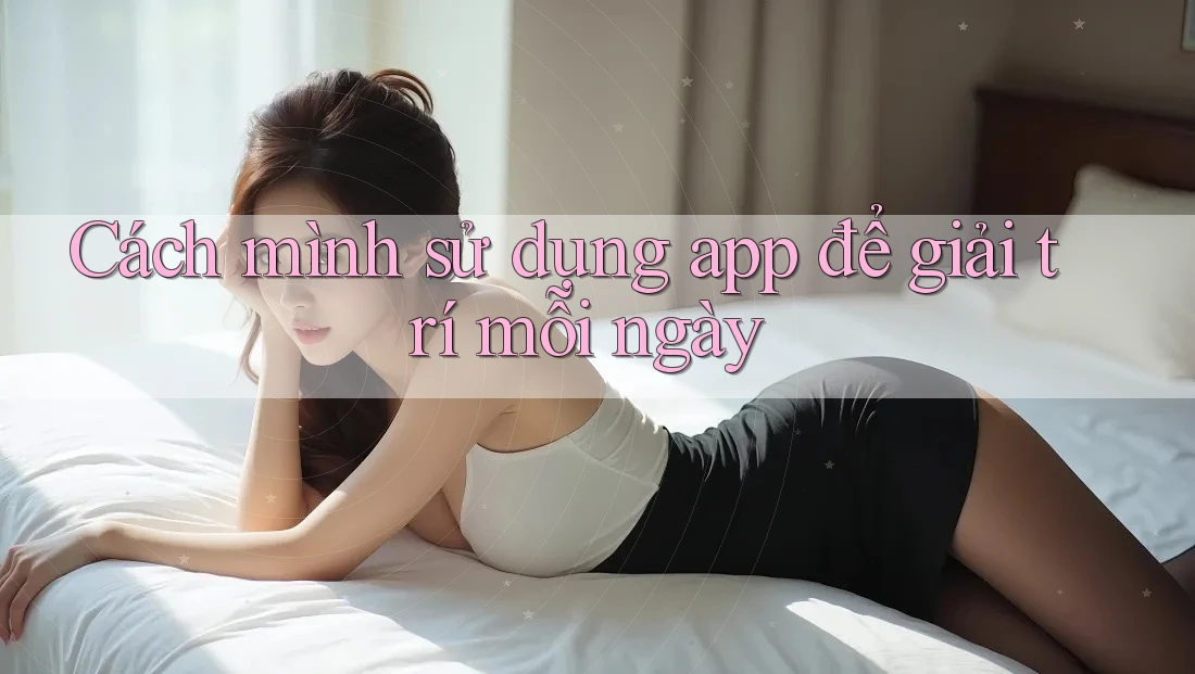 Cách mình sử dụng app để giải trí mỗi ngày Cách mình sử dụng app để giải trí mỗi ngày