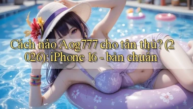 Cách nào Aog777 cho tân thủ (2026) iPhone 16   bản chuẩn