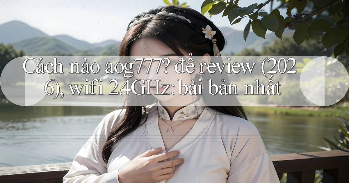 Cách nào aog777 để review (2026), wifi 2.4GHz bài bản nhất