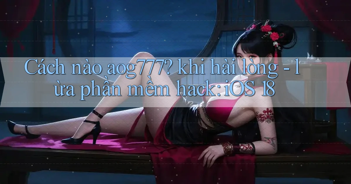 Cách nào aog777 khi hài lòng   lừa phần mềm hack iOS 18