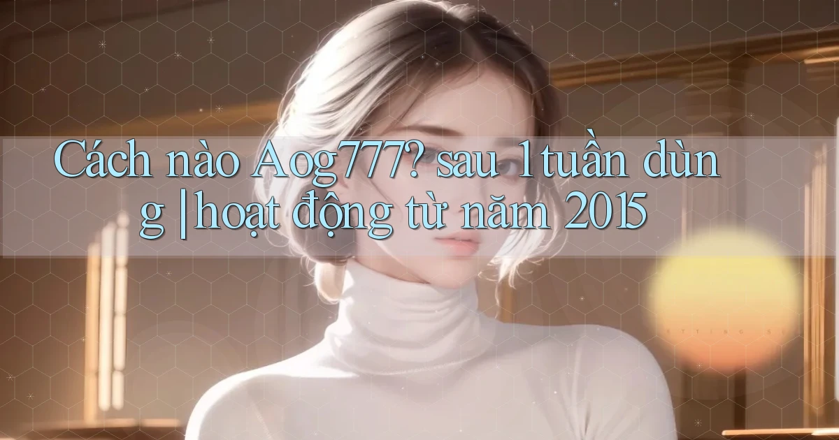 Cách nào Aog777 sau 1 tuần dùng hoạt động từ năm 2015