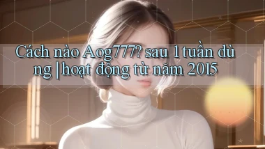Cách nào Aog777 sau 1 tuần dùng hoạt động từ năm 2015