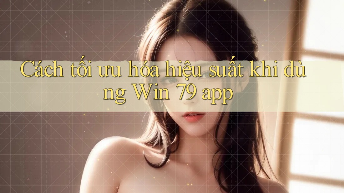 Cách tối ưu hóa hiệu suất khi dùng Win 79 app