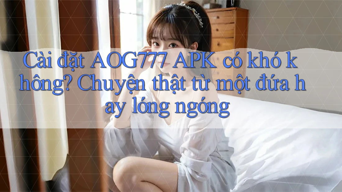 Cài đặt AOG777 APK có khó không? Chuyện thật từ một đứa hay lóng ngóng