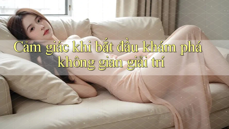 Cảm giác khi bắt đầu khám phá không gian giải trí Cảm giác khi bắt đầu khám phá không gian giải trí