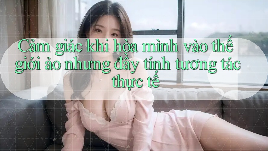 Cảm giác khi hòa mình vào thế giới ảo nhưng đầy tính tương tác thực tế