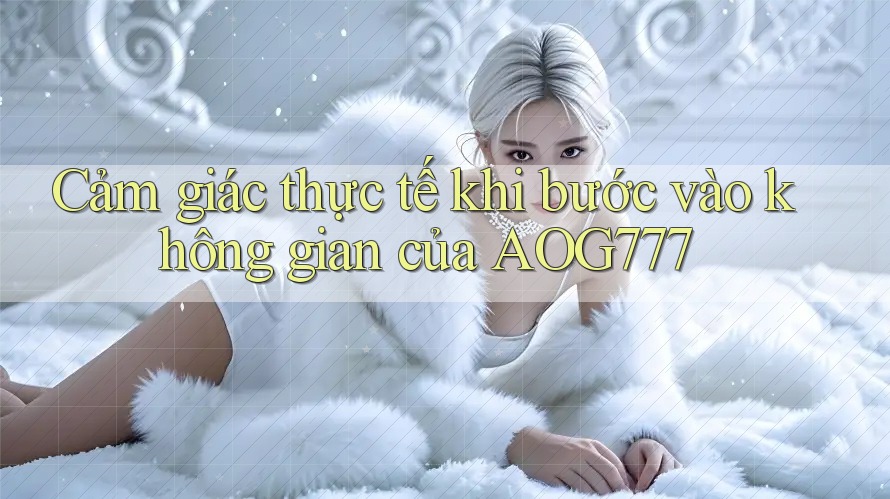 Cảm giác thực tế khi bước vào không gian của AOG777
