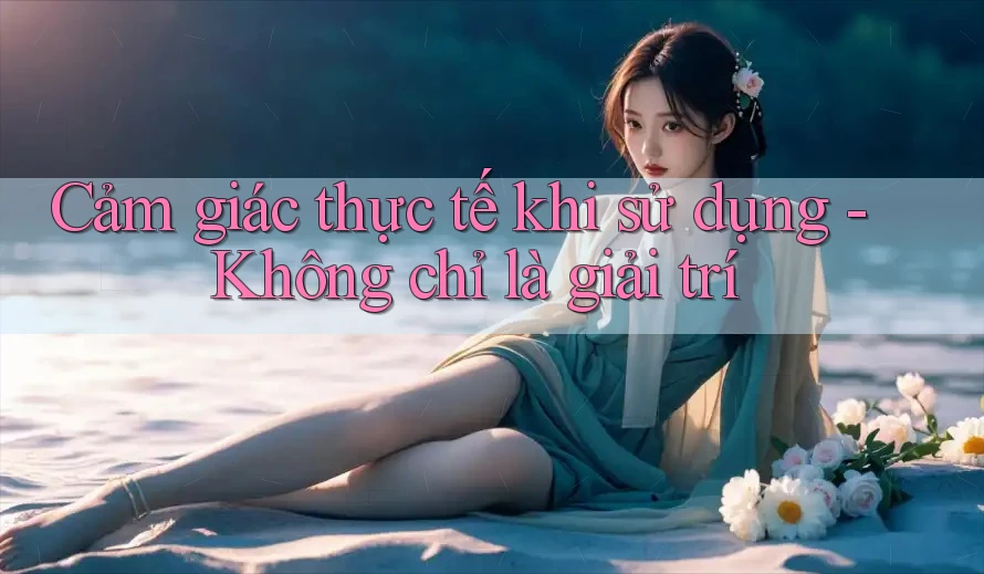 Cảm giác thực tế khi sử dụng - Không chỉ là giải trí Cảm giác thực tế khi sử dụng - Không chỉ là giải trí