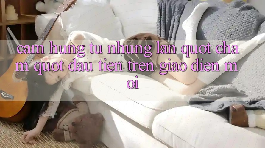 Cảm hứng từ những lần " chạm" đầu tiên trên giao diện mới