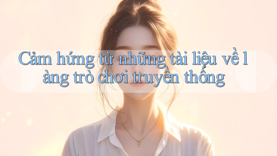 Cảm hứng từ những tài liệu về làng trò chơi truyền thống