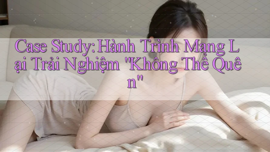 Case Study: Hành Trình Mang Lại Trải Nghiệm “Không Thể Quên”