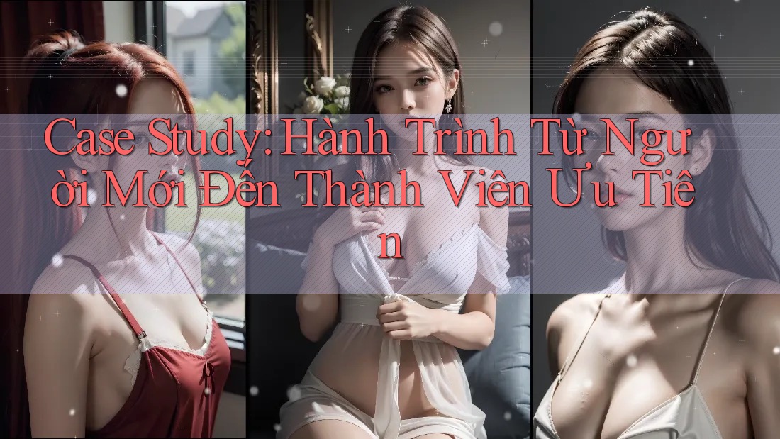 Case Study: Hành Trình Từ Người Mới Đến Thành Viên Ưu Tiên