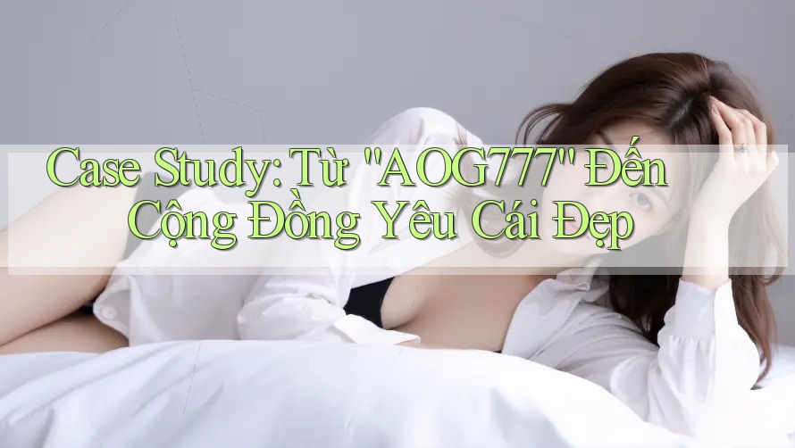 Case Study: Từ “AOG777” Đến Cộng Đồng Yêu Cái Đẹp