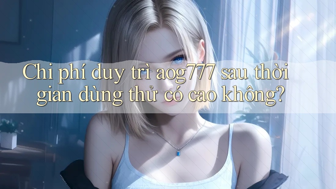 Chi phí duy trì aog777 sau thời gian dùng thử có cao không?