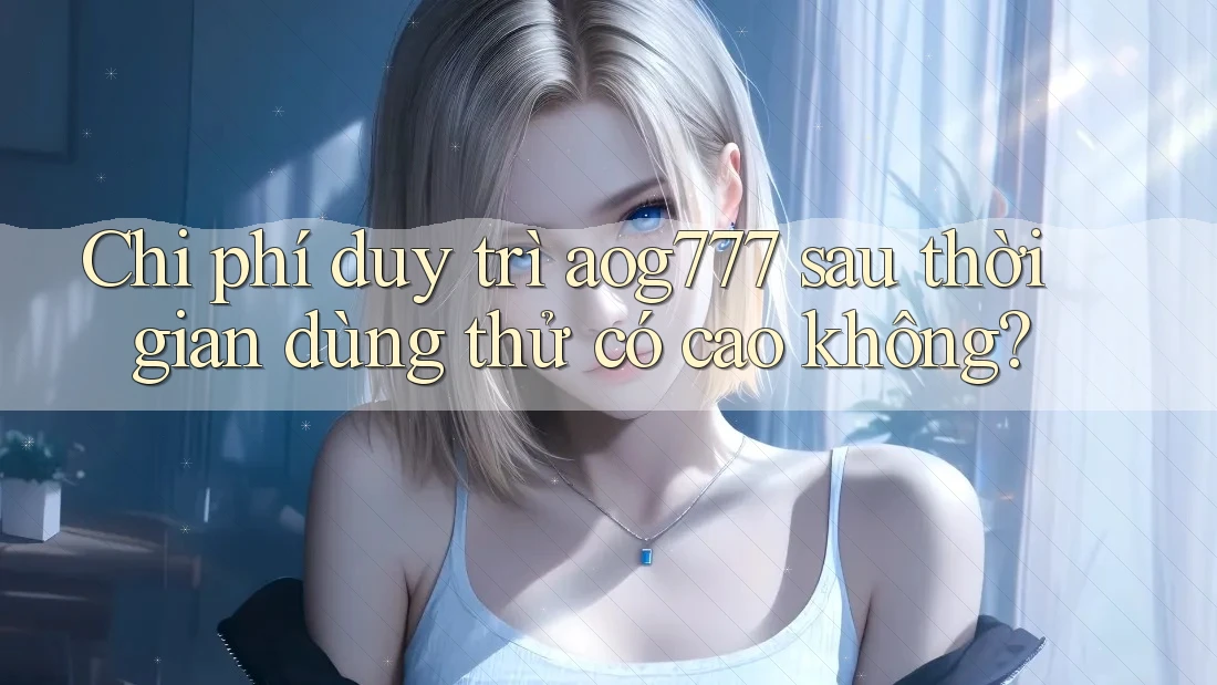 Chi phí duy trì aog777 sau thời gian dùng thử có cao không?