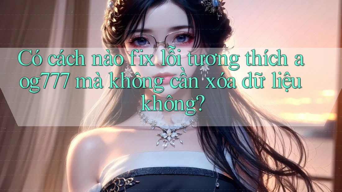 Có cách nào fix lỗi tương thích aog777 mà không cần xóa dữ liệu không?