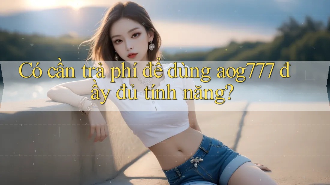 Có cần trả phí để dùng aog777 đầy đủ tính năng? Có cần trả phí để dùng aog777 đầy đủ tính năng?
