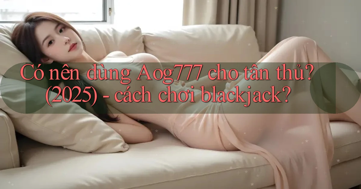 Có nên dùng Aog777 cho tân thủ (2025), cách chơi blackjack