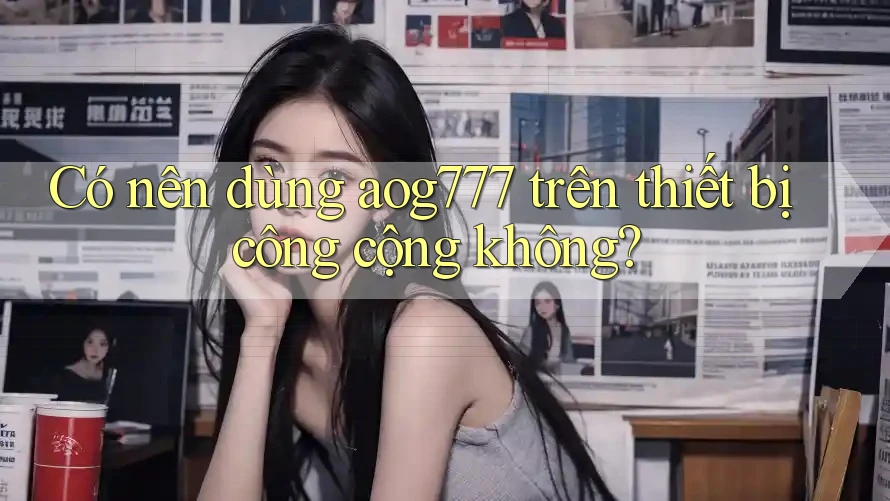 Có nên dùng aog777 trên thiết bị công cộng không?