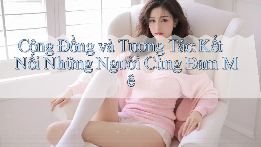 Cộng Đồng và Tương Tác: Kết Nối Những Người Cùng Đam Mê