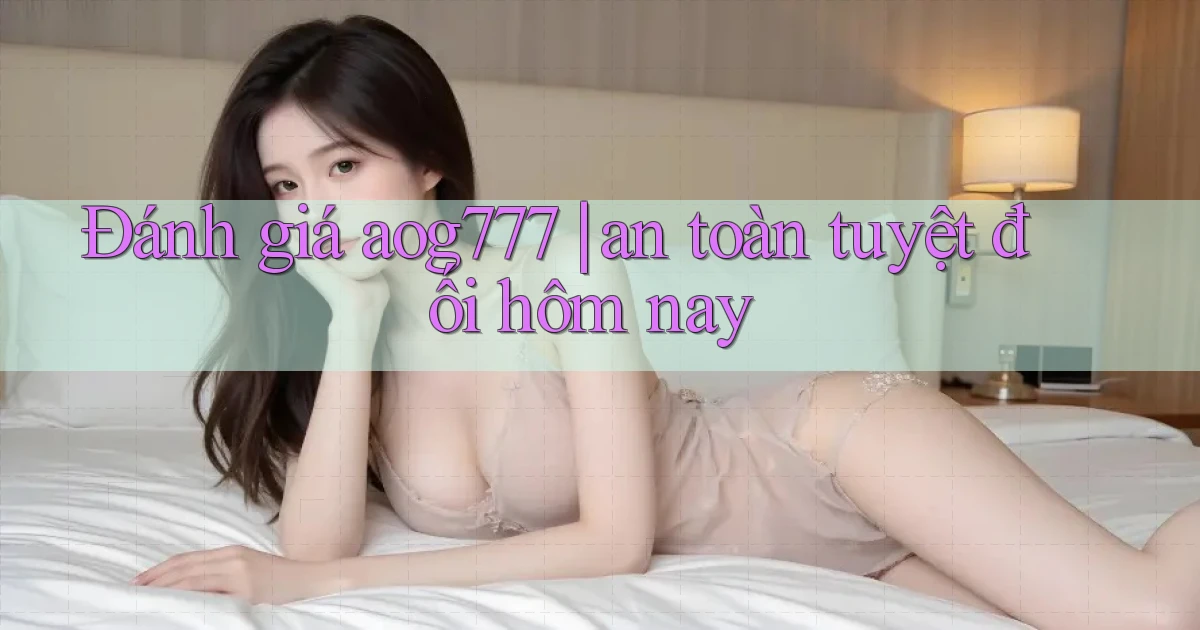 Đánh giá aog777 an toàn tuyệt đối hôm nay