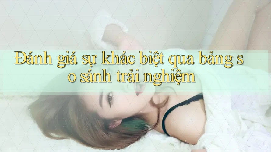 Đánh giá sự khác biệt qua bảng so sánh trải nghiệm