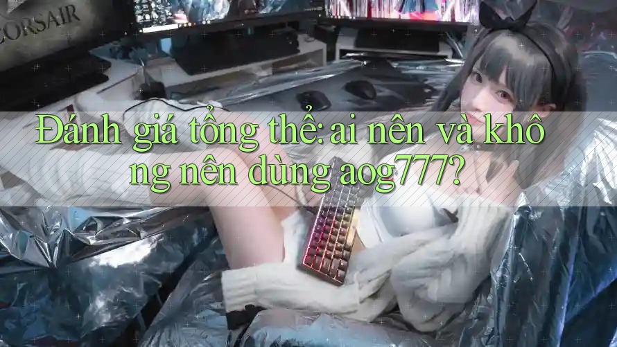 Đánh giá tổng thể: ai nên và không nên dùng aog777?