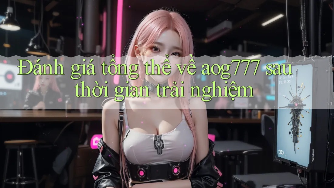Đánh giá tổng thể về aog777 sau thời gian trải nghiệm
