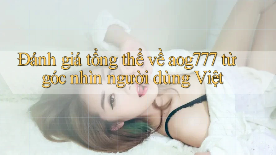 Đánh giá tổng thể về aog777 từ góc nhìn người dùng Việt