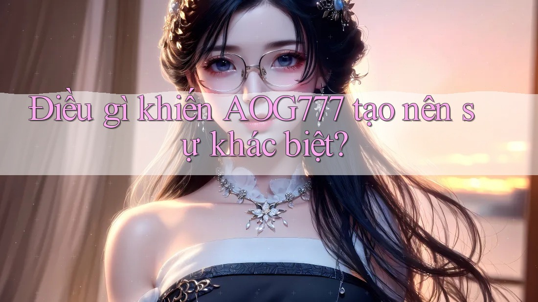 Điều gì khiến AOG777 tạo nên sự khác biệt?