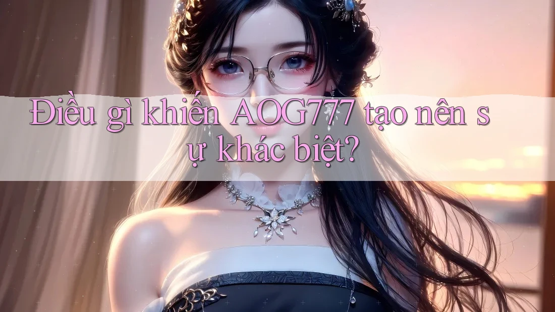 Điều gì khiến AOG777 tạo nên sự khác biệt?