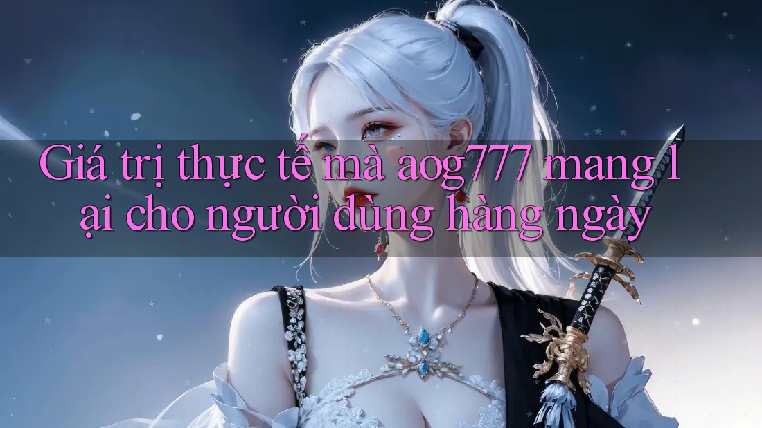 Giá trị thực tế mà aog777 mang lại cho người dùng hàng ngày