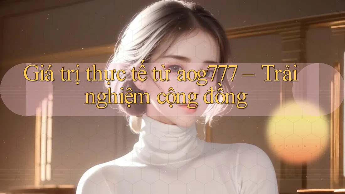 Giá trị thực tế từ aog777 – Trải nghiệm cộng đồng