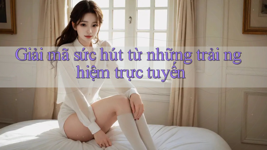 Giải mã sức hút từ những trải nghiệm trực tuyến
