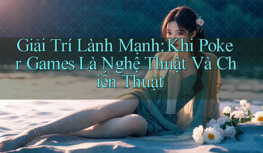 Giải Trí Lành Mạnh: Khi Poker Games Là Nghệ Thuật Và Chiến Thuật