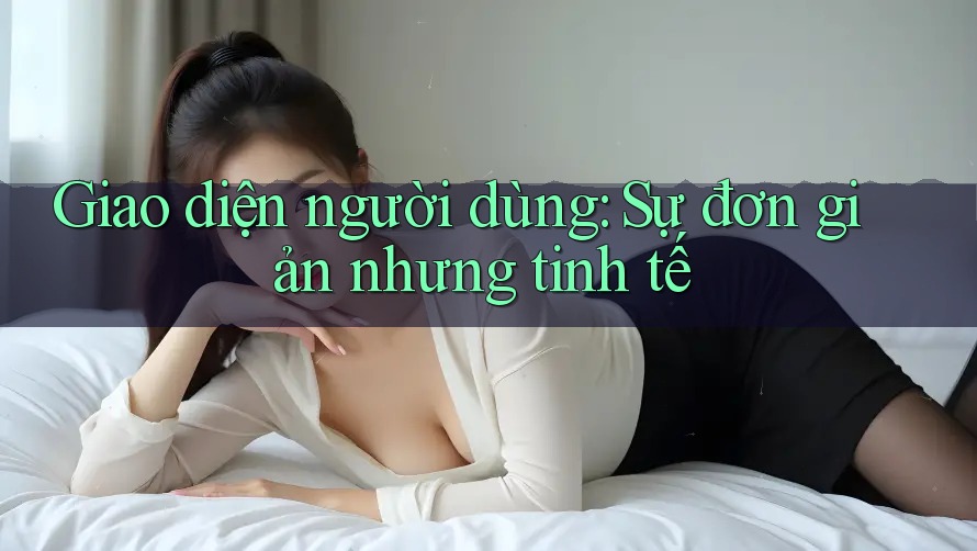 Giao diện người dùng: Sự đơn giản nhưng tinh tế