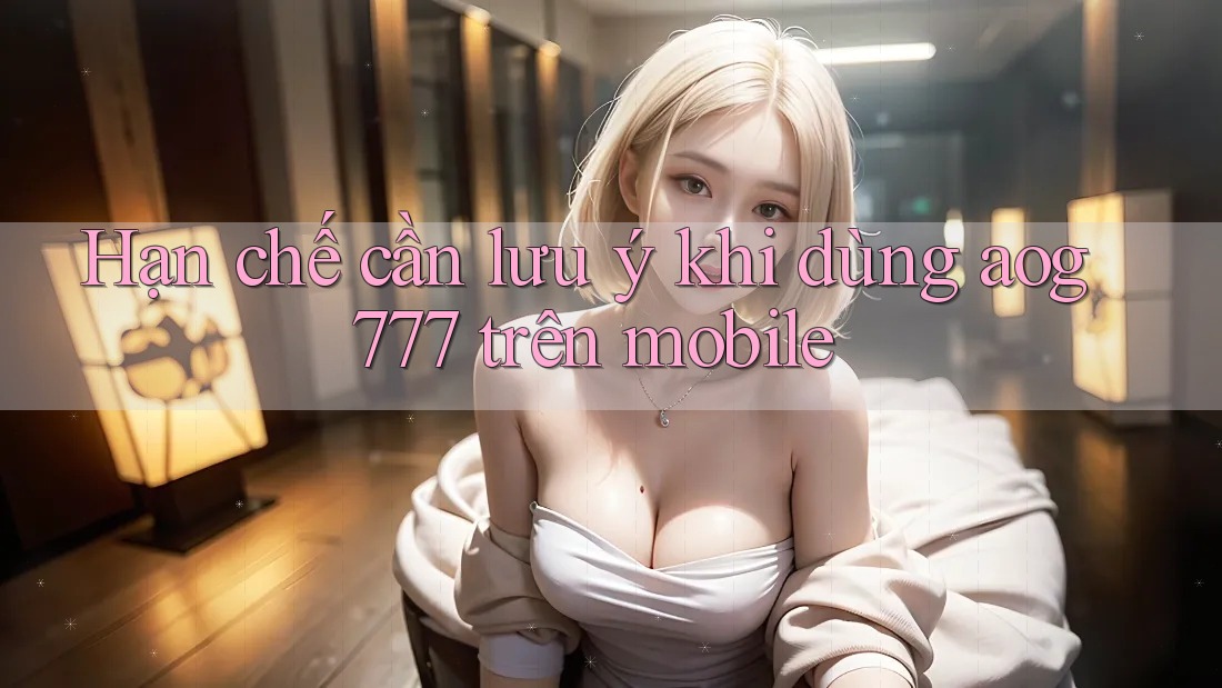 Hạn chế cần lưu ý khi dùng aog777 trên mobile
