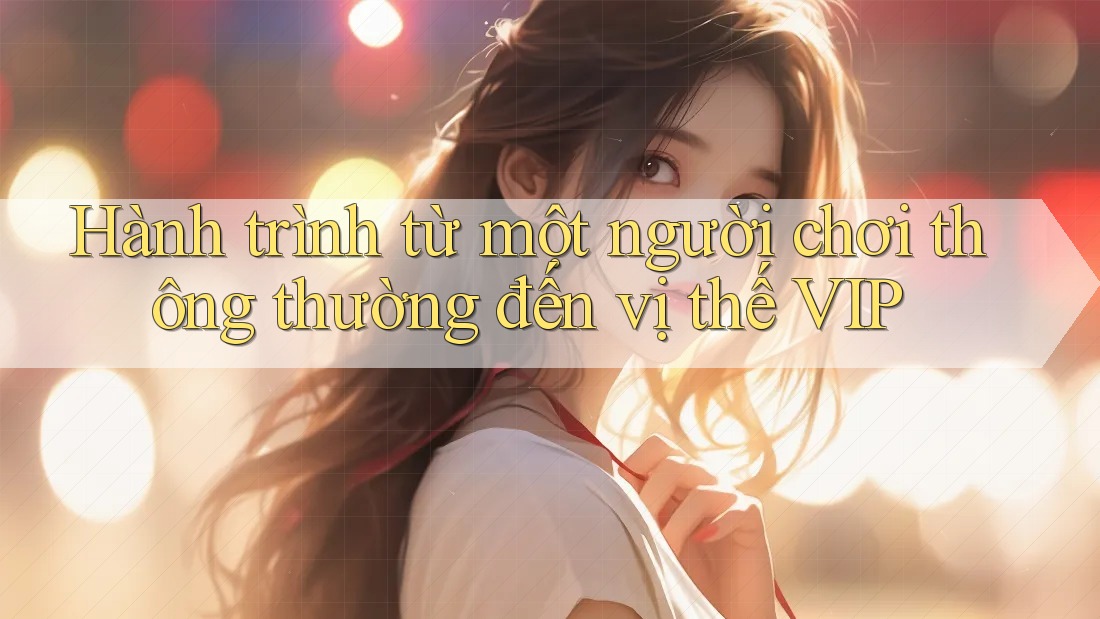 Hành trình từ một người chơi thông thường đến vị thế VIP Hành trình từ một người chơi thông thường đến vị thế VIP