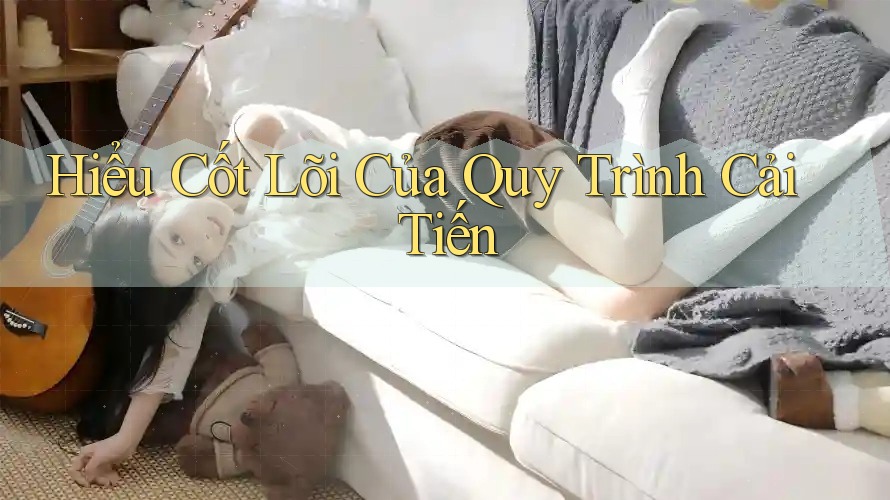 Hiểu Cốt Lõi Của Quy Trình Cải Tiến