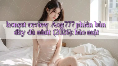 honest review Aog777 phiên bản đầy đủ nhất (2026) bảo mật