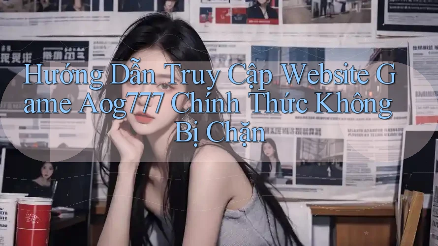 Hướng Dẫn Truy Cập Website Game Aog777 Chính Thức Không Bị Chặn