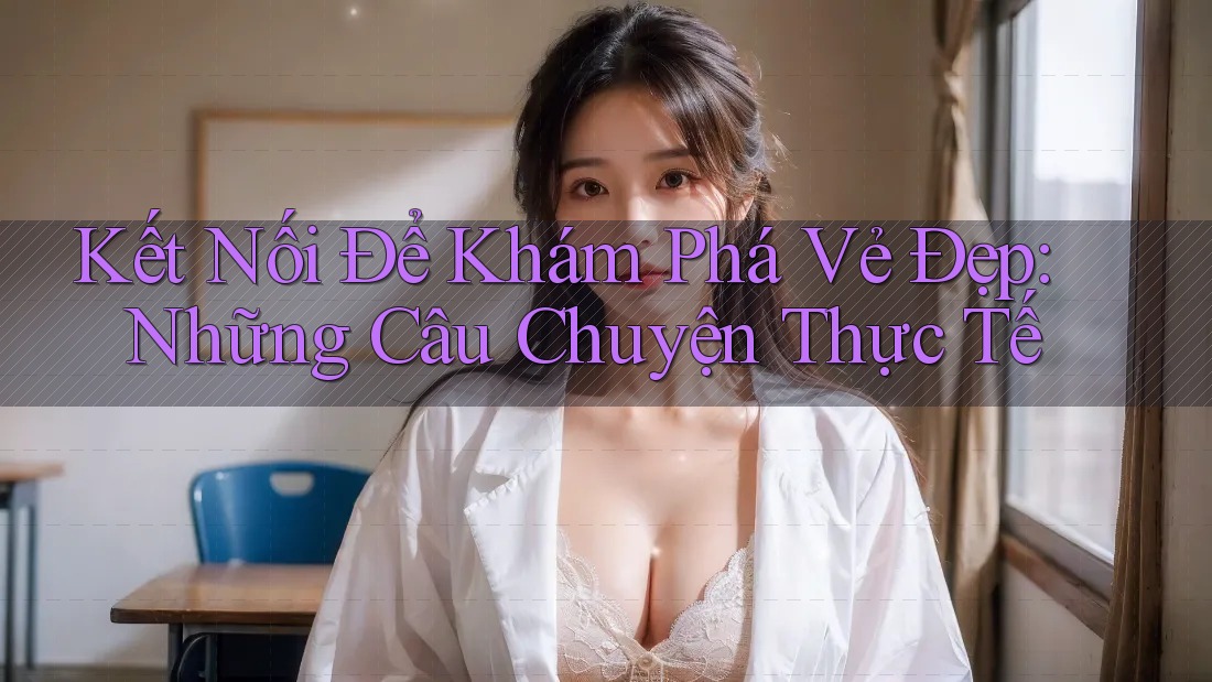 Kết Nối Để Khám Phá Vẻ Đẹp: Những Câu Chuyện Thực Tế