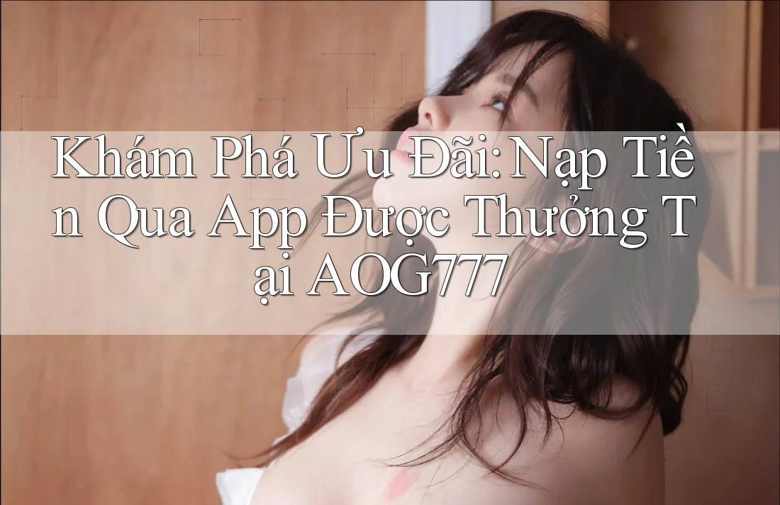 Khám Phá Ưu Đãi: Nạp Tiền Qua App Được Thưởng Tại AOG777