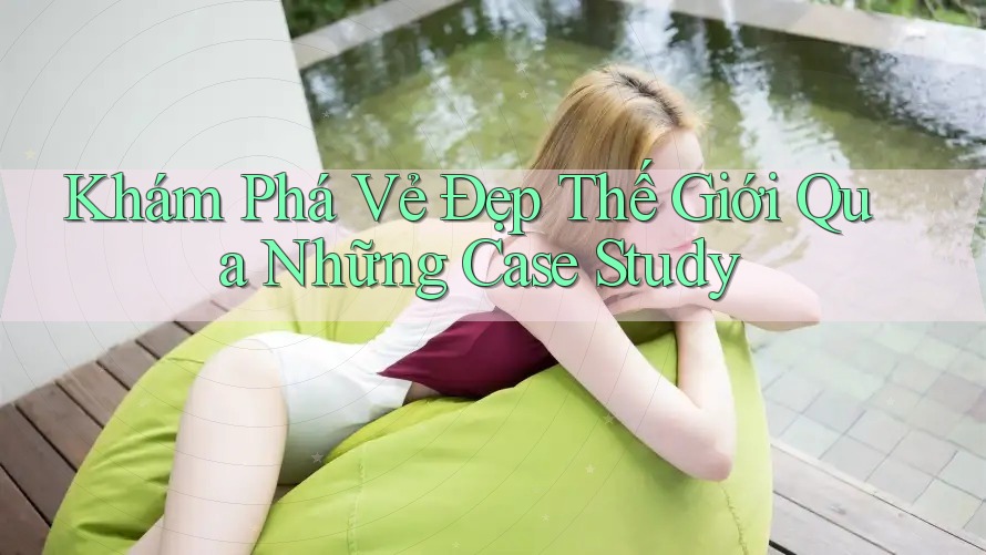 Khám Phá Vẻ Đẹp Thế Giới Qua Những Case Study