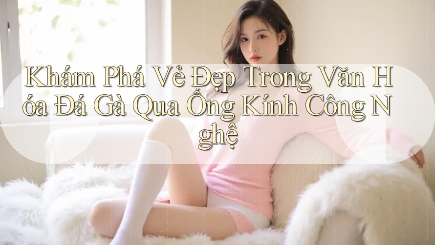 Khám Phá Vẻ Đẹp Trong Văn Hóa Đá Gà Qua Ống Kính Công Nghệ