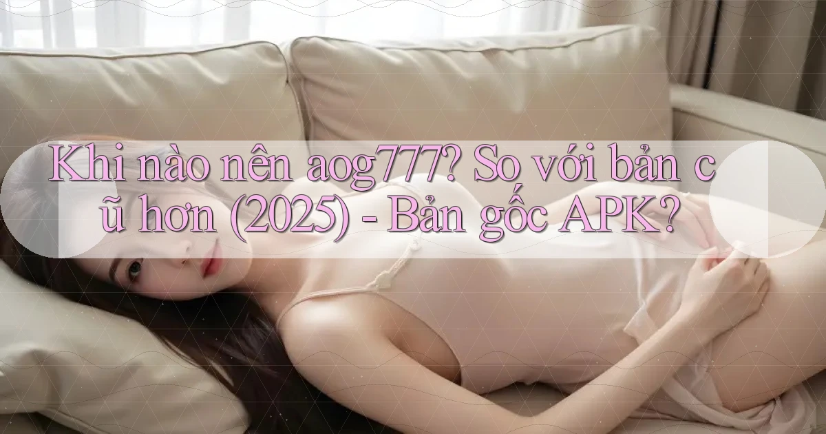Khi nào nên aog777 so với bản cũ hơn (2025)   bản gốc APK