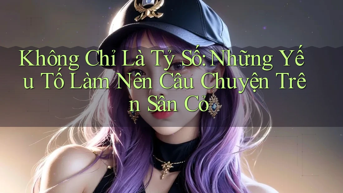 Không Chỉ Là Tỷ Số: Những Yếu Tố Làm Nên Câu Chuyện Trên Sân Cỏ
