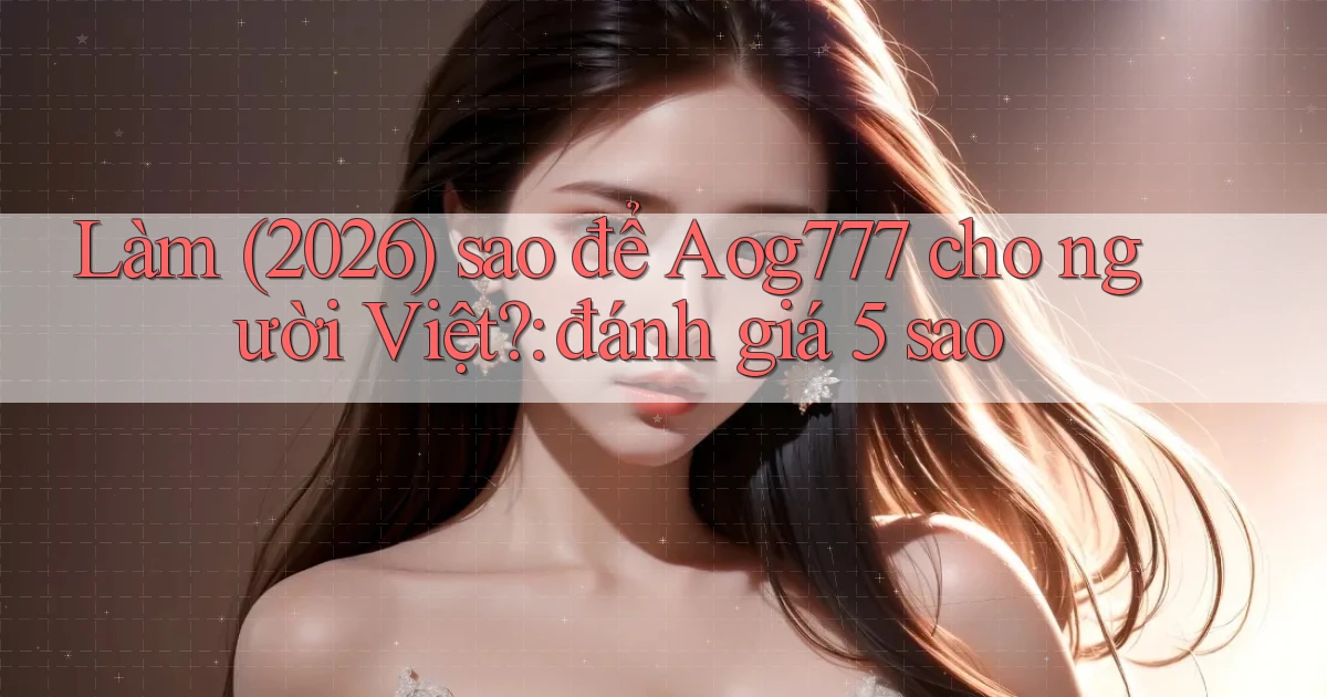 Làm (2026) sao để Aog777 cho người Việt đánh giá 5 sao