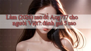 Làm (2026) sao để Aog777 cho người Việt đánh giá 5 sao